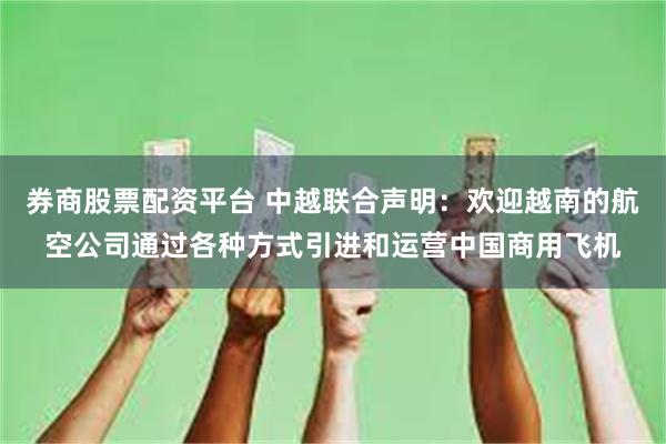 券商股票配资平台 中越联合声明：欢迎越南的航空公司通过各种方式引进和运营中国商用飞机