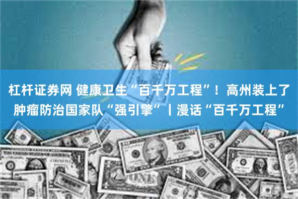 杠杆证券网 健康卫生“百千万工程”！高州装上了肿瘤防治国家队“强引擎”丨漫话“百千万工程”