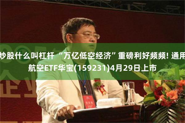 炒股什么叫杠杆 “万亿低空经济”重磅利好频频! 通用航空ETF华宝(159231)4月29日上市