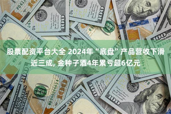 股票配资平台大全 2024年“底盘”产品营收下滑近三成, 金种子酒4年累亏超6亿元