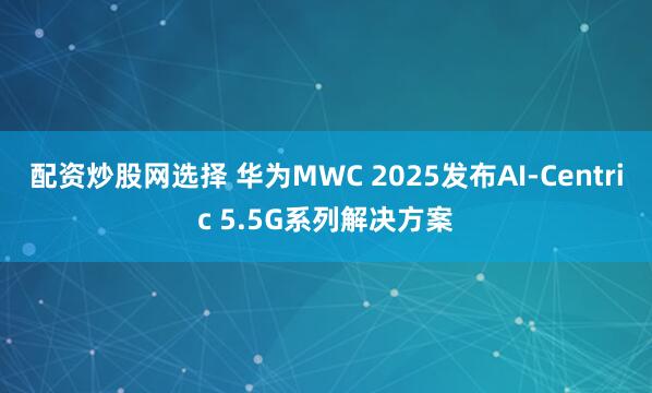 配资炒股网选择 华为MWC 2025发布AI-Centric 5.5G系列解决方案
