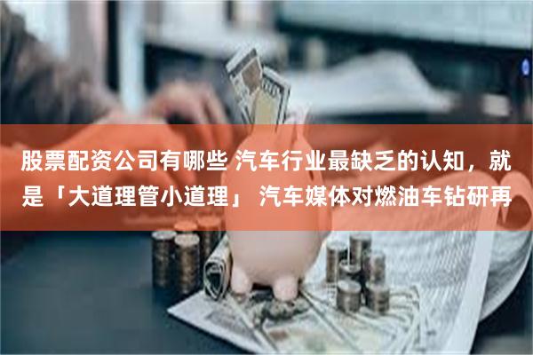 股票配资公司有哪些 汽车行业最缺乏的认知，就是「大道理管小道理」 汽车媒体对燃油车钻研再