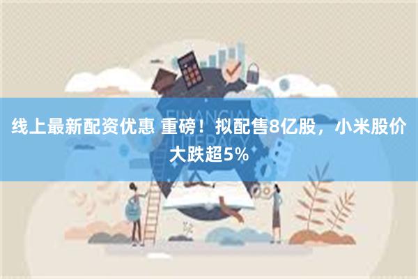 线上最新配资优惠 重磅！拟配售8亿股，小米股价大跌超5%