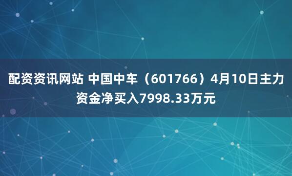 配资资讯网站 中国中车（601766）4月10日主力资金净买入7998.33万元