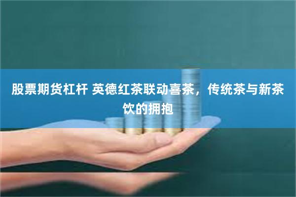 股票期货杠杆 英德红茶联动喜茶，传统茶与新茶饮的拥抱