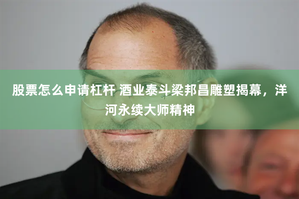 股票怎么申请杠杆 酒业泰斗梁邦昌雕塑揭幕，洋河永续大师精神