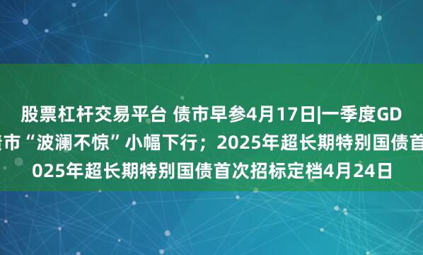股票杠杆交易平台 债市早参4月17日|一季度GDP同比增长5.4%，债市“波澜不惊”小幅下行；2025年超长期特别国债首次招标定档4月24日
