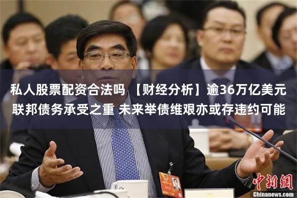 私人股票配资合法吗 【财经分析】逾36万亿美元联邦债务承受之重 未来举债维艰亦或存违约可能