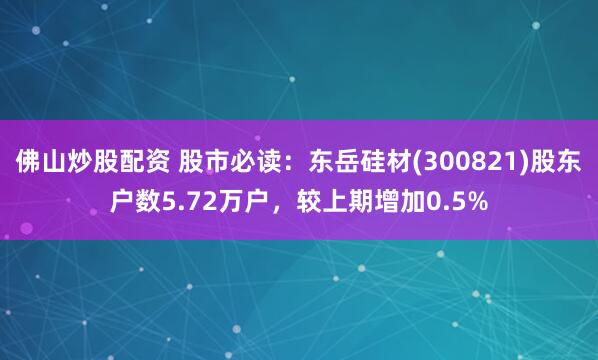 佛山炒股配资 股市必读：东岳硅材(300821)股东户数5.72万户，较上期增加0.5%