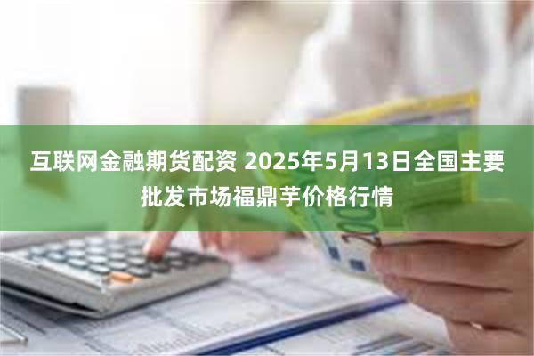 互联网金融期货配资 2025年5月13日全国主要批发市场福鼎芋价格行情