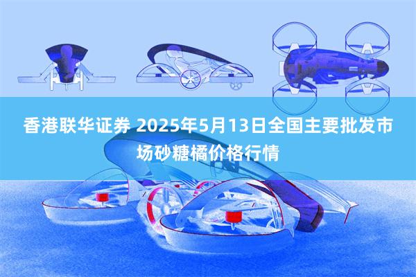 香港联华证券 2025年5月13日全国主要批发市场砂糖橘价格行情