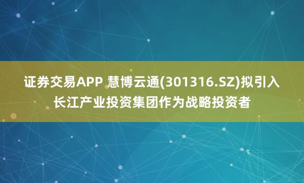 证券交易APP 慧博云通(301316.SZ)拟引入长江产业投资集团作为战略投资者