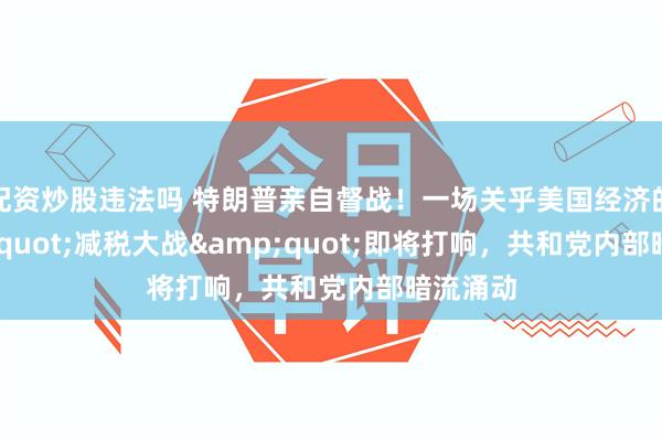 配资炒股违法吗 特朗普亲自督战！一场关乎美国经济的&quot;减税大战&quot;即将打响，共和党内部暗流涌动