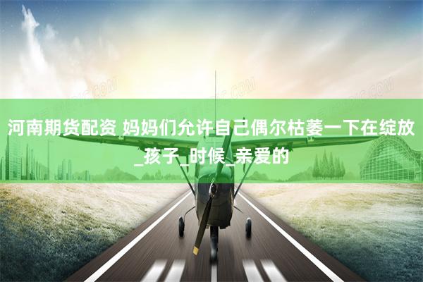 河南期货配资 妈妈们允许自己偶尔枯萎一下在绽放_孩子_时候_亲爱的