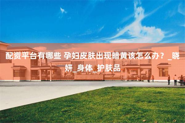 配资平台有哪些 孕妇皮肤出现暗黄该怎么办？_晓妍_身体_护肤品