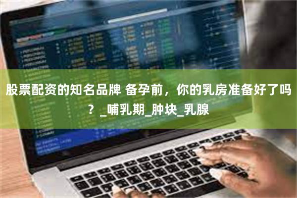 股票配资的知名品牌 备孕前，你的乳房准备好了吗？_哺乳期_肿块_乳腺