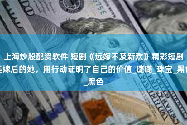 上海炒股配资软件 短剧《远嫁不及新欢》精彩短剧远嫁后的她，用行动证明了自己的价值_璐璐_珠宝_黑色