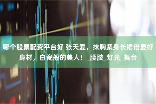 哪个股票配资平台好 张天爱，抹胸紧身长裙倍显好身材，白瓷般的美人！_腰肢_灯光_舞台