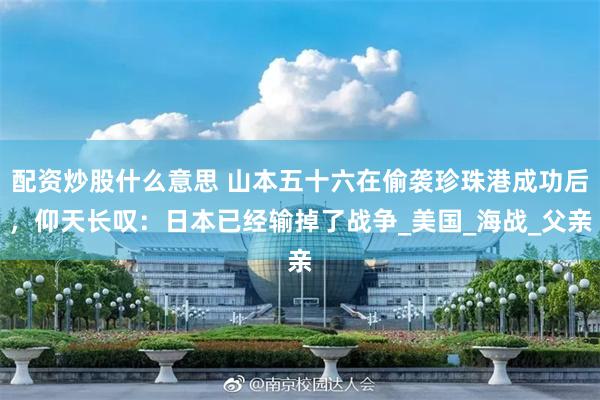 配资炒股什么意思 山本五十六在偷袭珍珠港成功后，仰天长叹：日本已经输掉了战争_美国_海战_父亲