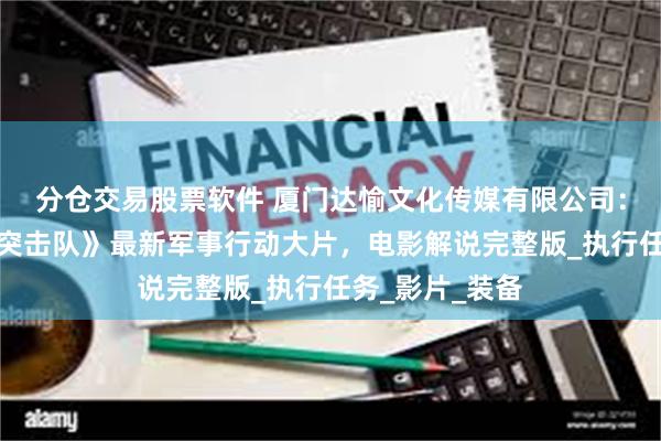 分仓交易股票软件 厦门达愉文化传媒有限公司：震撼！《天虎突击队》最新军事行动大片，电影解说完整版_执行任务_影片_装备