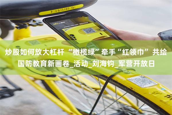 炒股如何放大杠杆 “橄榄绿”牵手“红领巾” 共绘国防教育新画卷_活动_刘海钧_军营开放日