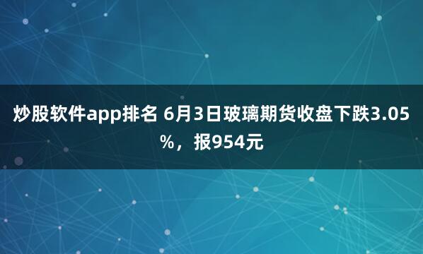炒股软件app排名 6月3日玻璃期货收盘下跌3.05%，报954元