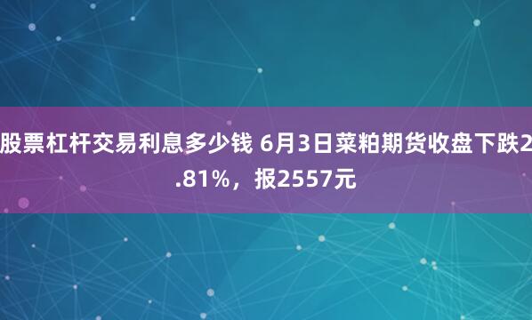股票杠杆交易利息多少钱 6月3日菜粕期货收盘下跌2.81%，报2557元