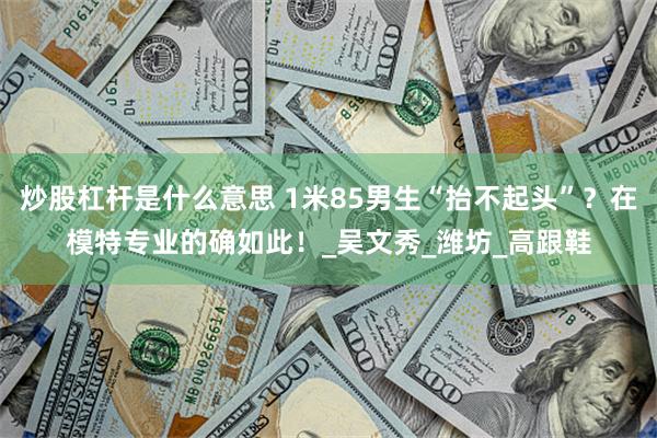炒股杠杆是什么意思 1米85男生“抬不起头”？在模特专业的确如此！_吴文秀_潍坊_高跟鞋
