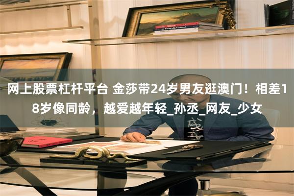 网上股票杠杆平台 金莎带24岁男友逛澳门！相差18岁像同龄，越爱越年轻_孙丞_网友_少女
