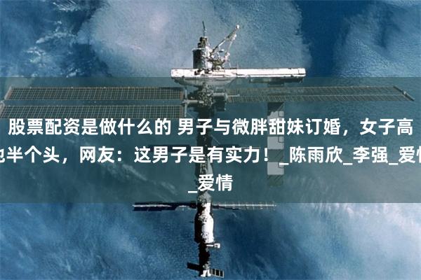 股票配资是做什么的 男子与微胖甜妹订婚，女子高他半个头，网友：这男子是有实力！_陈雨欣_李强_爱情