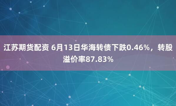 江苏期货配资 6月13日华海转债下跌0.46%，转股溢价率87.83%