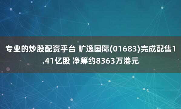 专业的炒股配资平台 旷逸国际(01683)完成配售1.41亿股 净筹约8363万港元
