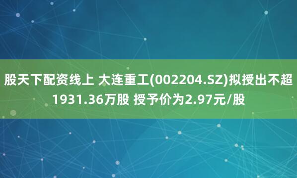 股天下配资线上 大连重工(002204.SZ)拟授出不超1931.36万股 授予价为2.97元/股