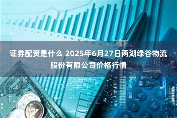 证券配资是什么 2025年6月27日两湖绿谷物流股份有限公司价格行情