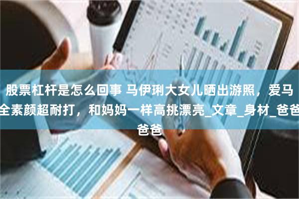 股票杠杆是怎么回事 马伊琍大女儿晒出游照，爱马全素颜超耐打，和妈妈一样高挑漂亮_文章_身材_爸爸