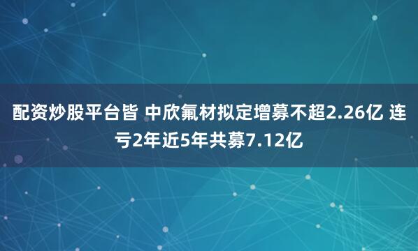 配资炒股平台皆 中欣氟材拟定增募不超2.26亿 连亏2年近5年共募7.12亿
