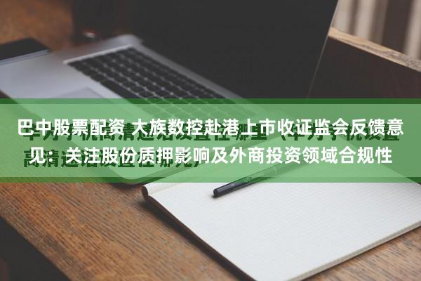 巴中股票配资 大族数控赴港上市收证监会反馈意见：关注股份质押影响及外商投资领域合规性