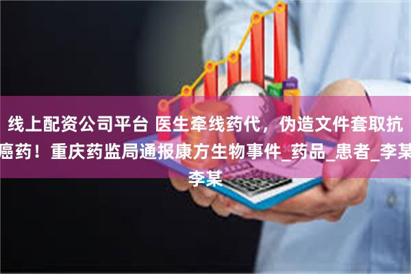 线上配资公司平台 医生牵线药代，伪造文件套取抗癌药！重庆药监局通报康方生物事件_药品_患者_李某
