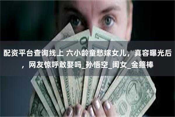 配资平台查询线上 六小龄童愁嫁女儿，真容曝光后，网友惊呼敢娶吗_孙悟空_闺女_金箍棒