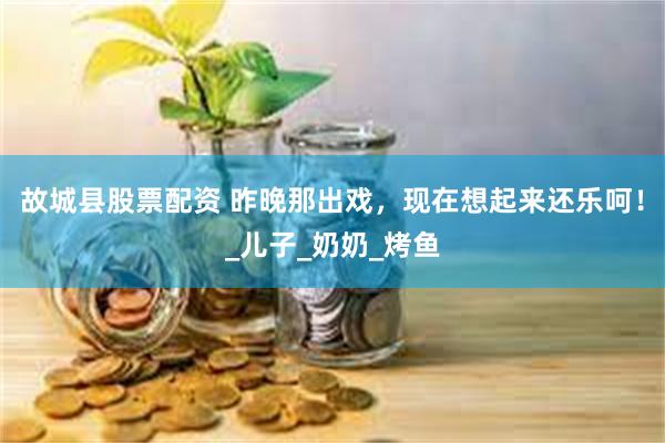 故城县股票配资 昨晚那出戏，现在想起来还乐呵！_儿子_奶奶_烤鱼