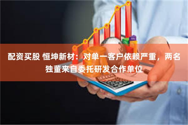 配资买股 恒坤新材：对单一客户依赖严重，两名独董来自委托研发合作单位