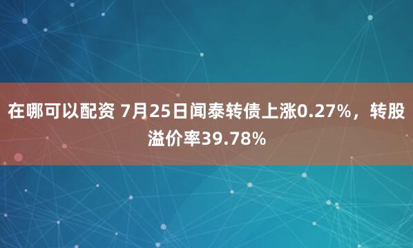 在哪可以配资 7月25日闻泰转债上涨0.27%，转股溢价率39.78%