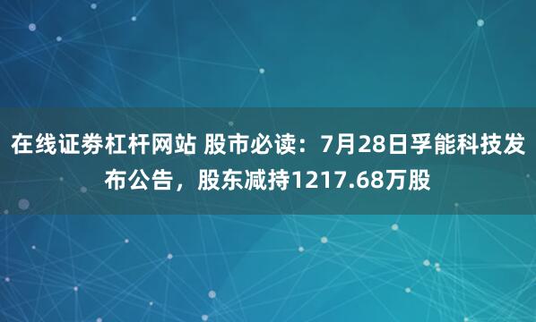 在线证劵杠杆网站 股市必读：7月28日孚能科技发布公告，股东减持1217.68万股