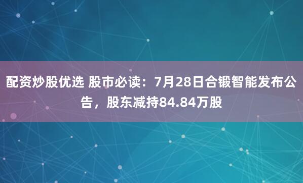 配资炒股优选 股市必读：7月28日合锻智能发布公告，股东减持84.84万股