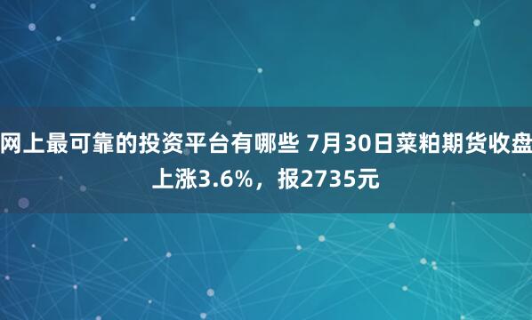 网上最可靠的投资平台有哪些 7月30日菜粕期货收盘上涨3.6%，报2735元