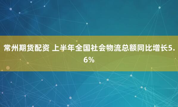 常州期货配资 上半年全国社会物流总额同比增长5.6%