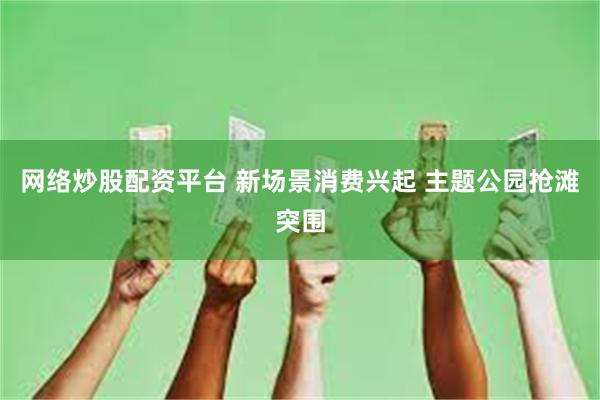 网络炒股配资平台 新场景消费兴起 主题公园抢滩突围