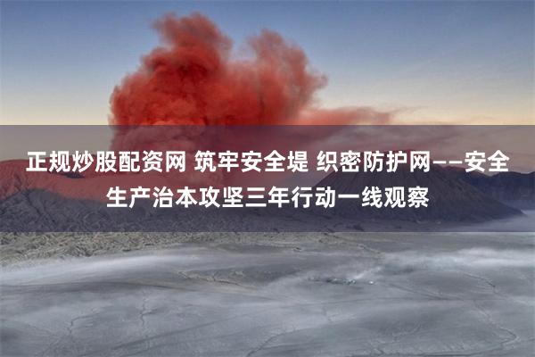 正规炒股配资网 筑牢安全堤 织密防护网——安全生产治本攻坚三年行动一线观察