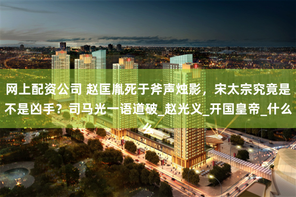 网上配资公司 赵匡胤死于斧声烛影，宋太宗究竟是不是凶手？司马光一语道破_赵光义_开国皇帝_什么