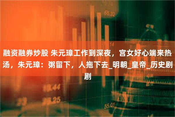 融资融券炒股 朱元璋工作到深夜，宫女好心端来热汤，朱元璋：粥留下，人拖下去_明朝_皇帝_历史剧